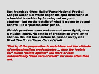 San Francisco 49ers Hall of Fame NationalSan Francisco 49ers Hall of Fame National
Football League Coach Bill Walsh began hisFootball League Coach Bill Walsh began his
epic turnaround of a troubled franchise byepic turnaround of a troubled franchise by
focusing not on grand strategy—but on thefocusing not on grand strategy—but on the
details of what it means to be and behave like adetails of what it means to be and behave like a
“professional” per se.“professional” per se.
Walsh’s practices were orchestrated moreWalsh’s practices were orchestrated more
tightly than a musical score. No details oftightly than a musical score. No details of
preparation were left to chance. His last book,preparation were left to chance. His last book,
before he passed away, was titledbefore he passed away, was titled The ScoreThe Score
Takes Care of ItselfTakes Care of Itself ..
That is, if the preparation is matchless and theThat is, if the preparation is matchless and the
attitude of professionalism predominates …attitude of professionalism predominates …
then the “points for” minus “points against” willthen the “points for” minus “points against” will
more or less automatically “take care of itself ”more or less automatically “take care of itself ”
far more often than not.far more often than not.
 