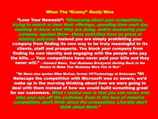 When The “Enemy”When The “Enemy” ReallyReally WinsWins
““Lose Your Nemesis”:Lose Your Nemesis”: ““ObsessinObsessingg aboutabout yyourour
comcomppetitors, tretitors, tr yyiningg to match or best their offerinto match or best their offerin ggs,s,
ssppendinendingg time each datime each da yy wantinwantingg to know what theto know what the yy areare
doindoingg, and/or measurin, and/or measuringg yyour comour comppananyy aaggainst themainst them——
these activities have nothese activities have no ggreat or winninreat or winnin gg outcomeoutcome..
Instead you are simply prohibiting your company fromInstead you are simply prohibiting your company from
finding its own way to be truly meaningful to itsfinding its own way to be truly meaningful to its
clients, staff and prospects. You block your companyclients, staff and prospects. You block your company
from finding its own identity and engaging with thefrom finding its own identity and engaging with the
people who pay the bills. … Your competitors havepeople who pay the bills. … Your competitors have
never paid your bills and they never will.”never paid your bills and they never will.” —Howard Mann,—Howard Mann,
Your Business Brickyard: Getting Back to the Basics to Make YourYour Business Brickyard: Getting Back to the Basics to Make Your
Business More Fun to Run*Business More Fun to Run*
**Mr Mann also quotes Mike McCue, former VP/Technology at Netscape:Mr Mann also quotes Mike McCue, former VP/Technology at Netscape:
“At Netscape the competition with Microsoft was so“At Netscape the competition with Microsoft was so
severe, we’d wake up in the morning thinking aboutsevere, we’d wake up in the morning thinking about
how we were going to deal with them instead of howhow we were going to deal with them instead of how
we would build something great for our customers.we would build something great for our customers.
What I realize now is thatWhat I realize now is that yyou can never, ever takeou can never, ever take
yyour eour eyye off the customer. Even in the face of massivee off the customer. Even in the face of massive
comcomppetition, don’t think about the cometition, don’t think about the com ppetition.etition.
LiterallLiterallyy don’t think about themdon’t think about them .”.”
 