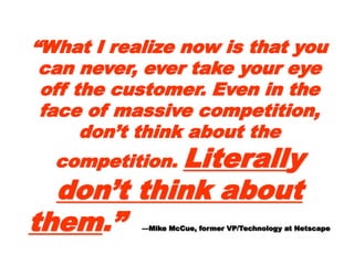““What I realize now is thatWhat I realize now is that
you can never, ever takeyou can never, ever take
your eye off the customer.your eye off the customer.
Even in the face of massiveEven in the face of massive
competition, don’t thinkcompetition, don’t think
about the competition.about the competition.
LiterallLiterallyy don’tdon’t
think about themthink about them.”.”
—Mike McCue, former VP/Technology at Netscape—Mike McCue, former VP/Technology at Netscape
 