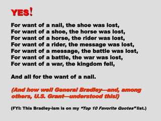 YESYES !!
For want of a nail, the shoe was lost,For want of a nail, the shoe was lost,
For want of a shoe, the horse was lost,For want of a shoe, the horse was lost,
For want of a horse, the rider was lost,For want of a horse, the rider was lost,
For want of a rider, the message wasFor want of a rider, the message was
lost,lost,
For want of a message, the battle wasFor want of a message, the battle was
lost,lost,
For want of a battle, the war was lost,For want of a battle, the war was lost,
For want of a war, the kingdom fell,For want of a war, the kingdom fell,
And all for the want of a nail.And all for the want of a nail.
(And how well General Bradley—and,(And how well General Bradley—and,
among others, U.S. Grant—understoodamong others, U.S. Grant—understood
this!)this!)
 