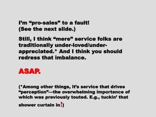 I’m “pro-sales” to a fault!I’m “pro-sales” to a fault!
(See the next slide.)(See the next slide.)
Still, I think “mere” service folksStill, I think “mere” service folks
are traditionally under-loved/under-are traditionally under-loved/under-
appreciated.* And I think youappreciated.* And I think you
should redress that imbalance.should redress that imbalance.
ASAP.ASAP.
(*Among other things, it’s service that(*Among other things, it’s service that
drives “perception”—the overwhelmingdrives “perception”—the overwhelming
importance of which was previouslyimportance of which was previously
touted. E.g., tuckin’ that shower curtaintouted. E.g., tuckin’ that shower curtain
inin !!))
 