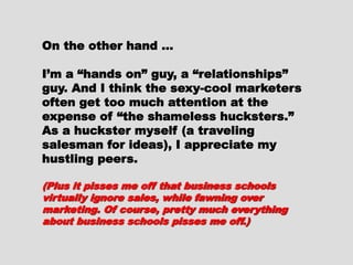 On the other hand …On the other hand …
I’m a “hands on” guy, aI’m a “hands on” guy, a
“relationships” guy. And I think the“relationships” guy. And I think the
sexy-cool marketers often get toosexy-cool marketers often get too
much attention at the expense ofmuch attention at the expense of
“the shameless hucksters.” As a“the shameless hucksters.” As a
huckster myself (a travelinghuckster myself (a traveling
salesman for ideas), I appreciatesalesman for ideas), I appreciate
my hustling peers.my hustling peers.
(Plus it pisses me off that business(Plus it pisses me off that business
schools virtually ignore sales, whileschools virtually ignore sales, while
fawning over marketing. Of course, prettyfawning over marketing. Of course, pretty
much everything about business schoolsmuch everything about business schools
pisses me off.)pisses me off.)
 