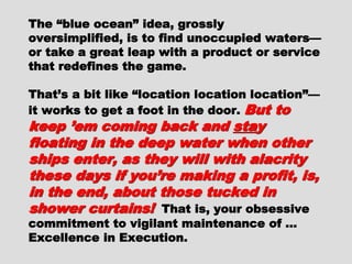 The “blue ocean” idea, grosslyThe “blue ocean” idea, grossly
oversimplified, is to find unoccupiedoversimplified, is to find unoccupied
waters—or take a great leap with awaters—or take a great leap with a
product or service that redefines theproduct or service that redefines the
game.game.
That’s a bit like “location locationThat’s a bit like “location location
location”—it works to get a foot in thelocation”—it works to get a foot in the
door.door. But to keep ’em coming backBut to keep ’em coming back
andand stastay floating in the deepy floating in the deep
water when other ships enter, aswater when other ships enter, as
they will with alacrity these daysthey will with alacrity these days
if you’re making a profit, is, inif you’re making a profit, is, in
the end, about those tucked inthe end, about those tucked in
shower curtains!shower curtains! That is, yourThat is, your
obsessive commitment to vigilantobsessive commitment to vigilant
maintenance of … Excellence inmaintenance of … Excellence in
Execution.Execution.
 
