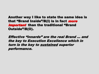 Another way I like to state the sameAnother way I like to state the same
idea is that “Brand Inside”/B(I) is inidea is that “Brand Inside”/B(I) is in
factfact more importantmore important than thethan the
traditional “Brand Outside”/B(O).traditional “Brand Outside”/B(O).
Effective “innards” are the real BrandEffective “innards” are the real Brand
… and the key to Execution Excellence… and the key to Execution Excellence
which in turn is the key towhich in turn is the key to sustainedsustained
superior performance.superior performance.
 