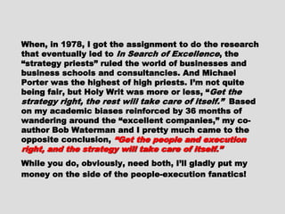 When, in 1978, I got the assignment to do theWhen, in 1978, I got the assignment to do the
research that eventually led toresearch that eventually led to In Search ofIn Search of
ExcellenceExcellence, the “strategy priests” ruled the, the “strategy priests” ruled the
world of businesses and business schools andworld of businesses and business schools and
consultancies. And Michael Porter was theconsultancies. And Michael Porter was the
highest of high priests. I’m not quite being fair,highest of high priests. I’m not quite being fair,
but Holy Writ was more or less, “but Holy Writ was more or less, “ Get theGet the
strategy right, the rest will take care of itself.”strategy right, the rest will take care of itself.”
Based on my academic biases reinforced by 36Based on my academic biases reinforced by 36
months of wandering around the “excellentmonths of wandering around the “excellent
companies,” my co-author Bob Waterman and Icompanies,” my co-author Bob Waterman and I
pretty much came to the opposite conclusion,pretty much came to the opposite conclusion,
“Get the people and execution right, and the“Get the people and execution right, and the
strategy will take care of itself.”strategy will take care of itself.”
While you do, obviously, need both, I’ll gladlyWhile you do, obviously, need both, I’ll gladly
put my money on the side of the people-put my money on the side of the people-
execution fanatics!execution fanatics!
 