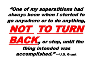 ““One of my superstitionsOne of my superstitions
had always been when Ihad always been when I
started to go anywhere orstarted to go anywhere or
to do anything,to do anything, NOTNOT
TO TURNTO TURN
BACKBACK,, or stop, untilor stop, until
the thing intended wasthe thing intended was
accomplished.”accomplished.” —U.S. Grant
 