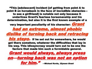 ““This [adolescent] incident [of getting from pointThis [adolescent] incident [of getting from point
A to point B on horseback in the face of incredibleA to point B on horseback in the face of incredible
obstacles—to see a girlfriend] is notable not onlyobstacles—to see a girlfriend] is notable not only
because it underlines Grant’s fearlessbecause it underlines Grant’s fearless
horsemanship and his determination, but also it ishorsemanship and his determination, but also it is
the first known example of a very importantthe first known example of a very important
peculiarity of his character:peculiarity of his character: Grant had anGrant had an
extreme, almostextreme, almost pphobic dislikehobic dislike
of turninof turningg back and retracinback and retracin gg
his stehis steppss.. If he set out for somewhere, heIf he set out for somewhere, he
would get there somehow, whatever thewould get there somehow, whatever the
difficulties that lay in his way. This idiosyncrasydifficulties that lay in his way. This idiosyncrasy
would turn out to be one the factors that madewould turn out to be one the factors that made
him such a formidable general.him such a formidable general. GrantGrant
would alwawould alwayys, alwas, alwayyss ppress onress on
——turninturningg back was not anback was not an
oopption for himtion for him.”.” —Michael Korda,—Michael Korda, Ulysses GrantUlysses Grant
 