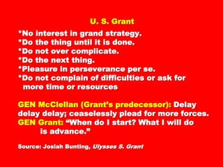 U. S. GrantU. S. Grant
*No interest in grand strategy.*No interest in grand strategy.
*Do the thing until it is done.*Do the thing until it is done.
*Do not over complicate.*Do not over complicate.
*Do the next thing.*Do the next thing.
*Pleasure in perseverance per se.*Pleasure in perseverance per se.
*Do not complain of difficulties or ask for*Do not complain of difficulties or ask for
more time or resourcesmore time or resources
GENGEN McClellan (Grant’s predecessor):McClellan (Grant’s predecessor):
Delay delay delay; ceaselessly plead forDelay delay delay; ceaselessly plead for
more forces.more forces.
GEN Grant:GEN Grant: “When do I start? What I will“When do I start? What I will
dodo
is advance.”is advance.”
Source: Josiah Bunting,Source: Josiah Bunting, Ulysses S. GrantUlysses S. Grant
 