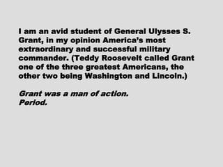 I am an avid student of GeneralI am an avid student of General
Ulysses S. Grant, in my opinionUlysses S. Grant, in my opinion
America’s most extraordinary andAmerica’s most extraordinary and
successful military commander. (Teddysuccessful military commander. (Teddy
Roosevelt called Grant one of the threeRoosevelt called Grant one of the three
greatest Americans, the other twogreatest Americans, the other two
being Washington and Lincoln.)being Washington and Lincoln.)
Grant was a man of action.Grant was a man of action.
Period.Period.
 