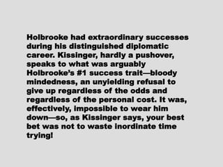 Holbrooke had extraordinaryHolbrooke had extraordinary
successes during his distinguishedsuccesses during his distinguished
diplomatic career. Kissinger,diplomatic career. Kissinger,
hardly a pushover, speaks to whathardly a pushover, speaks to what
was arguably Holbrooke’s #1was arguably Holbrooke’s #1
success trait—bloody mindedness,success trait—bloody mindedness,
an unyielding refusal to give upan unyielding refusal to give up
regardless of the odds andregardless of the odds and
regardless of the personal cost. Itregardless of the personal cost. It
was, effectively, impossible towas, effectively, impossible to
wear him down—so, as Kissingerwear him down—so, as Kissinger
says, your best bet was not tosays, your best bet was not to
waste inordinate time trying!waste inordinate time trying!
 