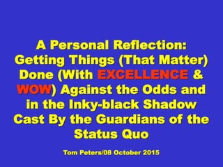 A Personal Reflection:A Personal Reflection:
Getting Things (ThatGetting Things (That
Matter) Done (WithMatter) Done (With
EXCELLENCEEXCELLENCE && WOWWOW))
Against the Odds and inAgainst the Odds and in
the Inky-black Shadowthe Inky-black Shadow
Cast By the Guardians ofCast By the Guardians of
the Status Quothe Status Quo
Tom Peters/08 October 2015Tom Peters/08 October 2015
 