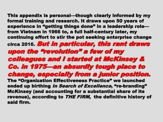 This appendix is personal—though clearly informedThis appendix is personal—though clearly informed
by my formal training and research. It draws uponby my formal training and research. It draws upon
50 years of experience in “getting things done” in a50 years of experience in “getting things done” in a
leadership role—from Vietnam in 1966 to, a fullleadership role—from Vietnam in 1966 to, a full
half-century later, my continuing effort to stir thehalf-century later, my continuing effort to stir the
pot seeking enterprise change circa 2016.pot seeking enterprise change circa 2016. But inBut in
particular, this rant draws upon theparticular, this rant draws upon the
“revolution” a few of my colleagues“revolution” a few of my colleagues
and I started at McKinsey & Co. inand I started at McKinsey & Co. in
1975—an absurdly tough place to1975—an absurdly tough place to
change, especially from a juniorchange, especially from a junior
position.position. The “Organization EffectivenessThe “Organization Effectiveness
Practice” we launched ended up birthingPractice” we launched ended up birthing In SearchIn Search
of Excellenceof Excellence, “re-branding” McKinsey (and, “re-branding” McKinsey (and
accounting for a substantial share of its revenue),accounting for a substantial share of its revenue),
according toaccording to THE FIRMTHE FIRM, the definitive history of, the definitive history of
said firm.said firm.
 