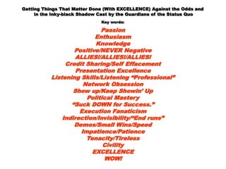 Getting Things That Matter Done (With EXCELLENCE) Against the OddsGetting Things That Matter Done (With EXCELLENCE) Against the Odds
andand
in the Inky-black Shadow Cast by the Guardians of the Status Quoin the Inky-black Shadow Cast by the Guardians of the Status Quo
Key words:Key words:
PassionPassion
EnthusiasmEnthusiasm
KnowledgeKnowledge
Positive/NEVER NegativePositive/NEVER Negative
ALLIES!/ALLIES!/ALLIES!ALLIES!/ALLIES!/ALLIES!
Credit Sharing/Self EffacementCredit Sharing/Self Effacement
Presentation ExcellencePresentation Excellence
Listening Skills/Listening “Professional”Listening Skills/Listening “Professional”
Network ObsessionNetwork Obsession
Show up/Keep Showin’ UpShow up/Keep Showin’ Up
Political MasteryPolitical Mastery
““Suck DOWN for Success.”Suck DOWN for Success.”
Execution FanaticismExecution Fanaticism
Indirection/Invisibility/“End runs”Indirection/Invisibility/“End runs”
Demos/Small Wins/SpeedDemos/Small Wins/Speed
Impatience/PatienceImpatience/Patience
Tenacity/TirelessTenacity/Tireless
CivilityCivility
EXCELLENCEEXCELLENCE
WOW!WOW!
 