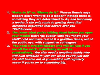 1.1. “Gotta do it” vs. “Wanna do it.”“Gotta do it” vs. “Wanna do it.” WarrenWarren
Bennis says leaders don’t “want to be aBennis says leaders don’t “want to be a
leader;” instead there is something they areleader;” instead there is something they are
determined todetermined to do, and becoming a leader isdo, and becoming a leader is
the only route to getting done that mercilessthe only route to getting done that merciless
aspiration that hovers over you “24/7/forever.aspiration that hovers over you “24/7/forever.
2.2. Um, know what you’re talking about beforeUm, know what you’re talking about before
you open your mouth!you open your mouth! Don’t “go public” untilDon’t “go public” until
you “know your stuff” cold and have tested ityou “know your stuff” cold and have tested it
a gazillion times, out of the public eye, witha gazillion times, out of the public eye, with
supportive colleagues.supportive colleagues.
3.3. You need a straight-shooter who will tell youYou need a straight-shooter who will tell you
if you are off the mark, stylistically as well asif you are off the mark, stylistically as well as
substantively.substantively. You also need a longtime buddyYou also need a longtime buddy
who will hum lullabies in your ear whenwho will hum lullabies in your ear when
you’ve just had the shit beaten out of you—you’ve just had the shit beaten out of you—
which will regularly occur if you’re on towhich will regularly occur if you’re on to
something big.something big.
 