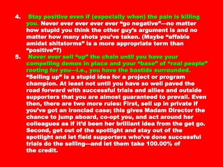 4.4. Stay positive even if (especially when) the pain isStay positive even if (especially when) the pain is
killing you.killing you. Never ever ever ever ever “goNever ever ever ever ever “go
negative”—no matter how stupid you think thenegative”—no matter how stupid you think the
other guy’s argument is and no matter how manyother guy’s argument is and no matter how many
shots you’ve taken. (Maybe “affable amidstshots you’ve taken. (Maybe “affable amidst
shitstorms” is a more appropriate term thanshitstorms” is a more appropriate term than
“positive”?)“positive”?)
5.5. Never ever sell “up” the chain until you have yourNever ever sell “up” the chain until you have your
compelling demos in place and your “base” of “realcompelling demos in place and your “base” of “real
people” rooting for you—i.e., you have the bastidspeople” rooting for you—i.e., you have the bastids
surrounded.surrounded. “Selling up” is a stupid idea for a“Selling up” is a stupid idea for a
project or program champion. At least not until youproject or program champion. At least not until you
have so well paved the road forward withhave so well paved the road forward with
successful trials and allies and outside supporterssuccessful trials and allies and outside supporters
that you are almost guaranteed to prevail. Eventhat you are almost guaranteed to prevail. Even
then, there are two more rules: First, sell up inthen, there are two more rules: First, sell up in
private if you’ve got an ironclad case; this givesprivate if you’ve got an ironclad case; this gives
Madam Director the chance to jump aboard, co-optMadam Director the chance to jump aboard, co-opt
you, and act around her colleagues as if it’d beenyou, and act around her colleagues as if it’d been
her brilliant idea from the get go. Second, get outher brilliant idea from the get go. Second, get out
of the spotlight and stay out of the spotlight and letof the spotlight and stay out of the spotlight and let
field supporters who’ve done successful trials dofield supporters who’ve done successful trials do
the selling—and let them take 100.00% ofthe selling—and let them take 100.00% of
the credit.the credit.
 