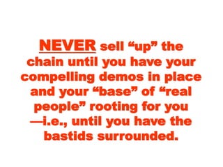 NEVERNEVER sell “up” thesell “up” the
chain until you havechain until you have
your compelling demosyour compelling demos
in place and your “base”in place and your “base”
of “real people” rootingof “real people” rooting
for youfor you
——i.e., until you have thei.e., until you have the
bastids surrounded.bastids surrounded.
 