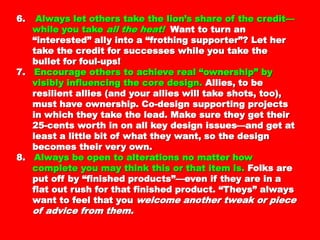 6.6. Always let others take the lion’s share of theAlways let others take the lion’s share of the
credit—while you takecredit—while you take all the heat!all the heat! Want toWant to
turn an “interested” ally into a “frothingturn an “interested” ally into a “frothing
supporter”? Let her take the credit forsupporter”? Let her take the credit for
successes while you take the bullet for foul-successes while you take the bullet for foul-
ups!ups!
7.7. Encourage others to achieve real “ownership”Encourage others to achieve real “ownership”
by visibly influencing the core design.by visibly influencing the core design. Allies,Allies,
to be resilient allies (and your allies will taketo be resilient allies (and your allies will take
shots, too), must have ownership. Co-designshots, too), must have ownership. Co-design
supporting projects in which they take thesupporting projects in which they take the
lead. Make sure they get their 25-cents worthlead. Make sure they get their 25-cents worth
in on all key design issues—and get at least ain on all key design issues—and get at least a
little bit of what they want, so the designlittle bit of what they want, so the design
becomes their very own.becomes their very own.
8.8. Always be open to alterations no matter howAlways be open to alterations no matter how
complete you may think this or that item is.complete you may think this or that item is.
Folks are put off by “finished products”—evenFolks are put off by “finished products”—even
if they are in a flat out rush for that finishedif they are in a flat out rush for that finished
product. “Theys” always want to feel that youproduct. “Theys” always want to feel that you
welcome another tweak or piece of advicewelcome another tweak or piece of advice
from them.from them.
 