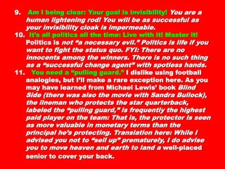 successful as your invisibility cloak issuccessful as your invisibility cloak is
impermeable.impermeable.
10.10. It’s all politics all the time: Live with it!It’s all politics all the time: Live with it!
Master it!Master it! Politics isPolitics is not “a necessary evil.”not “a necessary evil.”
Politics is life if you want to fight the statusPolitics is life if you want to fight the status
quo. FYI: There are no innocents among thequo. FYI: There are no innocents among the
winners. There is no such thing as awinners. There is no such thing as a
“successful change agent” with spotless“successful change agent” with spotless
hands.hands.
11.11. You need a “pulling guard.”You need a “pulling guard.” I dislike usingI dislike using
football analogies, but I’ll make a rarefootball analogies, but I’ll make a rare
exception here. As you may have learned fromexception here. As you may have learned from
Michael Lewis’ bookMichael Lewis’ book Blind Side (there was alsoBlind Side (there was also
the movie with Sandra Bullock), the linemanthe movie with Sandra Bullock), the lineman
who protects the star quarterback, labeled thewho protects the star quarterback, labeled the
“pulling guard,” is frequently the highest paid“pulling guard,” is frequently the highest paid
player on the team: That is, the protector isplayer on the team: That is, the protector is
seen as more valuable in monetary terms thanseen as more valuable in monetary terms than
the principal he’s protecting. Translation here:the principal he’s protecting. Translation here:
While I advised you not to “sell up”While I advised you not to “sell up”
prematurely, I do advise you to move heavenprematurely, I do advise you to move heaven
and earth to land aand earth to land a well-placed senior to coverwell-placed senior to cover
 