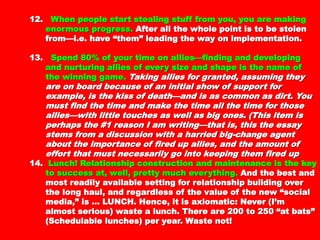 making enormous progress.making enormous progress. After all the whole pointAfter all the whole point
is to be stolen from—i.e. have “them” leading theis to be stolen from—i.e. have “them” leading the
way on implementation.way on implementation.
13.13. Spend 80% of your time on allies—finding andSpend 80% of your time on allies—finding and
developing and nurturing allies of every size anddeveloping and nurturing allies of every size and
shape is the name of the winning gameshape is the name of the winning game .. Taking alliesTaking allies
for granted, assuming they are on board because offor granted, assuming they are on board because of
an initial show of support for example, is the kiss ofan initial show of support for example, is the kiss of
death—and is as common as dirt. You must find thedeath—and is as common as dirt. You must find the
time and make the time all the time for those allies—time and make the time all the time for those allies—
with little touches as well as big ones. (This item iswith little touches as well as big ones. (This item is
perhaps the #1 reason I am writing—that is, this theperhaps the #1 reason I am writing—that is, this the
essay stems from a discussion with a harried big-essay stems from a discussion with a harried big-
change agent about the importance of fired up allies,change agent about the importance of fired up allies,
and the amount of effort that must necessarily goand the amount of effort that must necessarily go
into keeping them fired upinto keeping them fired up
14.14. Lunch! Relationship construction and maintenanceLunch! Relationship construction and maintenance
is the key to success at, well, pretty muchis the key to success at, well, pretty much
everything.everything. And the best and most readily availableAnd the best and most readily available
setting for relationship building over the long haul,setting for relationship building over the long haul,
and regardless of the value of the new “socialand regardless of the value of the new “social
media,” is … LUNCH. Hence, it is axiomatic: Nevermedia,” is … LUNCH. Hence, it is axiomatic: Never
(I’m almost serious) waste a lunch. There are 200 to(I’m almost serious) waste a lunch. There are 200 to
250 “at bats” (Schedulable lunches) per year. Waste250 “at bats” (Schedulable lunches) per year. Waste
 