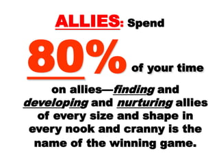 ALLIESALLIES:: SpendSpend
8080%% of yourof your
time on allies—time on allies— findinfindingg andand
develodeveloppiningg andand nurturinnurturingg
allies of every size andallies of every size and
shape in every nook andshape in every nook and
cranny is the name of thecranny is the name of the
winning game.winning game.
 