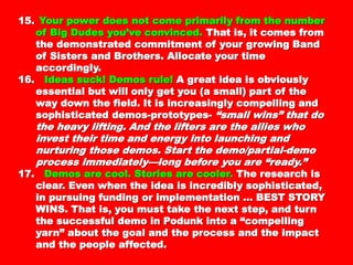 15.15. Your power does not come primarily from theYour power does not come primarily from the
number of Big Dudes you’ve convinced.number of Big Dudes you’ve convinced. ThatThat
is, it comes from the demonstratedis, it comes from the demonstrated
commitment of your growing Band of Sisterscommitment of your growing Band of Sisters
and Brothers. Allocate your time accordingly.and Brothers. Allocate your time accordingly.
16.16. Ideas suck! Demos rule!Ideas suck! Demos rule! A great idea isA great idea is
obviously essential but will only get you (aobviously essential but will only get you (a
small) part of the way down the field. It issmall) part of the way down the field. It is
increasingly compelling and sophisticatedincreasingly compelling and sophisticated
demos-prototypes-demos-prototypes- “small wins” that do the“small wins” that do the
heavy lifting. And the lifters are the allies whoheavy lifting. And the lifters are the allies who
invest their time and energy into launchinginvest their time and energy into launching
and nurturing those demos. Start theand nurturing those demos. Start the
demo/partial-demo process immediately—longdemo/partial-demo process immediately—long
before you are “ready.”before you are “ready.”
17.17. Demos are cool. Stories are cooler.Demos are cool. Stories are cooler. TheThe
research is clear. Even when the idea isresearch is clear. Even when the idea is
incredibly sophisticated, in pursuing fundingincredibly sophisticated, in pursuing funding
or implementation … BEST STORY WINS. Thator implementation … BEST STORY WINS. That
is, you must take the next step, and turn theis, you must take the next step, and turn the
successful demo in Podunk into a “compellingsuccessful demo in Podunk into a “compelling
yarn” about the goal and the process and theyarn” about the goal and the process and the
 