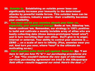 20.20. Outside In.Outside In. Establishing an outside power base canEstablishing an outside power base can
significantly increase your immunity to thesignificantly increase your immunity to the
determined attacks by powerful inside forces. Thisdetermined attacks by powerful inside forces. This
outsider base can be clients, vendors, industryoutsider base can be clients, vendors, industry
experts—their credibility becomes your credibility.experts—their credibility becomes your credibility.
21.21. You must not let your enemies absorb your time—You must not let your enemies absorb your time—
or, especially, your emotional energy!or, especially, your emotional energy! Smile at ‘em.Smile at ‘em.
Sidestep ‘em. Never confront ‘em. Remember, ourSidestep ‘em. Never confront ‘em. Remember, our
strategy is 100% positive: to build and cultivate astrategy is 100% positive: to build and cultivate a
mostly invisible army of allies who are busilymostly invisible army of allies who are busily
collecting data (those demos-prototypes-“smallcollecting data (those demos-prototypes-“small
wins”) and in turn recruiting their own allies. Don’twins”) and in turn recruiting their own allies. Don’t
give in to anger, internal or external. Your ability togive in to anger, internal or external. Your ability to
control your enemies is … ZERO … on a scale of zerocontrol your enemies is … ZERO … on a scale of zero
to infinity. (Plus, enemies wear you out. And turn youto infinity. (Plus, enemies wear you out. And turn you
sour, where “sour” is the ultimate de-motivating no-sour, where “sour” is the ultimate de-motivating no-
no.)no.)
22.22. ONLY positive sells: Don’t sell against. Demo for.ONLY positive sells: Don’t sell against. Demo for.
NoNo:: “I am here to tell you how f%^&*+ our purchasing“I am here to tell you how f%^&*+ our purchasing
procedures are ...”procedures are ...” YesYes:: “You wouldn’t believe the“You wouldn’t believe the
new type of information services purchasingnew type of information services purchasing
agreement we tried in the Albuquerque field office—agreement we tried in the Albuquerque field office—
results buggered our mind. Here’s the deal …”results buggered our mind. Here’s the deal …”
 