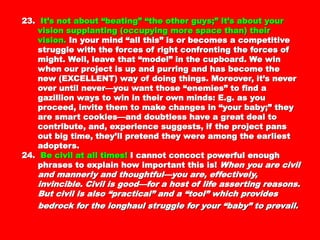23.23. It’s not about “beating” “the other guys;” it’s aboutIt’s not about “beating” “the other guys;” it’s about
your vision supplanting (occupying more spaceyour vision supplanting (occupying more space
than) their vision.than) their vision. In your mind “all this” is orIn your mind “all this” is or
becomes a competitive struggle with the forces ofbecomes a competitive struggle with the forces of
right confronting the forces of might. Well, leaveright confronting the forces of might. Well, leave
that “model” in the cupboard. We win when ourthat “model” in the cupboard. We win when our
project is up and purring and has become the newproject is up and purring and has become the new
(EXCELLENT) way of doing things. Moreover, it’s(EXCELLENT) way of doing things. Moreover, it’s
never over until never—you want those “enemies”never over until never—you want those “enemies”
to find a gazillion ways to win in their own minds:to find a gazillion ways to win in their own minds:
E.g. as you proceed, invite them to make changesE.g. as you proceed, invite them to make changes
in “your baby;” they are smart cookies—andin “your baby;” they are smart cookies—and
doubtless have a great deal to contribute, and,doubtless have a great deal to contribute, and,
experience suggests, if the project pans out bigexperience suggests, if the project pans out big
time, they’ll pretend they were among the earliesttime, they’ll pretend they were among the earliest
adopters.adopters.
24.24. Be civil at all times!Be civil at all times! I cannot concoct powerfulI cannot concoct powerful
enough phrases to explain how important this is!enough phrases to explain how important this is!
When you are civil and mannerly and thoughtful—When you are civil and mannerly and thoughtful—
you are, effectively, invincible. Civil is good—for ayou are, effectively, invincible. Civil is good—for a
host of life asserting reasons. But civil is alsohost of life asserting reasons. But civil is also
“practical” and a “tool” which provides bedrock for“practical” and a “tool” which provides bedrock for
the longhaul struggle for your “baby” to prevail.the longhaul struggle for your “baby” to prevail.
 