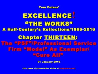 Tom Peters’Tom Peters’
EXCELLENCEEXCELLENCE !!
““THE WORKS”THE WORKS”
A Half-Century’s Reflections/1966-2016A Half-Century’s Reflections/1966-2016
ChapterChapter THIRTEENTHIRTEEN::
The “PSF”/Professional ServiceThe “PSF”/Professional Service
Firm “Model” As Exemplar/Firm “Model” As Exemplar/
““Cure All”Cure All”
01 January 201601 January 2016
(10+ years of presentation slides at(10+ years of presentation slides at tompeters.comtompeters.com))
 