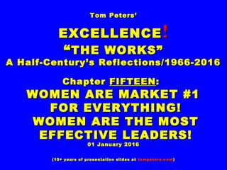 Tom Peters’Tom Peters’
EXCELLENCEEXCELLENCE !!
““THE WORKS”THE WORKS”
A Half-Century’s Reflections/1966-2016A Half-Century’s Reflections/1966-2016
ChapterChapter FIFTEENFIFTEEN::
WOMEN ARE MARKET #1WOMEN ARE MARKET #1
FOR EVERYTHING!FOR EVERYTHING!
WOMEN ARE THE MOSTWOMEN ARE THE MOST
EFFECTIVE LEADERS!EFFECTIVE LEADERS!
01 January 201601 January 2016
(10+ years of presentation slides at(10+ years of presentation slides at tompeters.comtompeters.com))
 