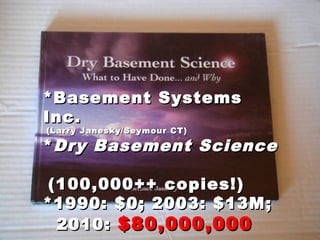 *Basement Systems*Basement Systems
Inc.Inc.
(Larry Janesky/Seymour CT)(Larry Janesky/Seymour CT)
**Dry Basement ScienceDry Basement Science
(100,000++ copies!)(100,000++ copies!)
*1990: $0; 2003: $13M;*1990: $0; 2003: $13M;
2010:2010: $80,000,000$80,000,000
 