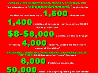 JUNGLE JIM’S INTERNATIONAL MARKET, FAIRFIELD, OHJUNGLE JIM’S INTERNATIONAL MARKET, FAIRFIELD, OH ::
““An adventure inAn adventure in ‘shoppertainment,’‘shoppertainment,’ begins in thebegins in the
parking lot and goes on toparking lot and goes on to 1,6001,600 cheeses andcheeses and
1,4001,400 varieties of hot sauce—not to mention 12,000varieties of hot sauce—not to mention 12,000
wines priced fromwines priced from
$8-$$8-$8,0008,000 a bottle; all this is broughta bottle; all this is brought
to you byto you by 4,0004,000 vendors. Customers from everyvendors. Customers from every
corner of the globe.”corner of the globe.”
BRONNER’S CHRISTMAS WONDERLAND, FRANKENMUTH, MIBRONNER’S CHRISTMAS WONDERLAND, FRANKENMUTH, MI ,,
POP 5,000POP 5,000:: 98,000-square-foot “shop” features98,000-square-foot “shop” features
6,0006,000 Christmas ornaments,Christmas ornaments,
50,00050,000 trims, and anythingtrims, and anything else you can nameelse you can name
 