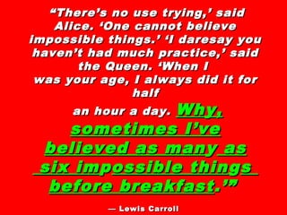 ““There’s no use trying,’ saidThere’s no use trying,’ said
Alice. ‘One cannot believeAlice. ‘One cannot believe
impossible things.’ ‘I daresay youimpossible things.’ ‘I daresay you
haven’t had much practice,’ saidhaven’t had much practice,’ said
the Queen. ‘When Ithe Queen. ‘When I
was your age, I always did it forwas your age, I always did it for
halfhalf
an hour a day.an hour a day. Why,Why,
sometimes I’vesometimes I’ve
believed as manbelieved as manyy asas
six imsix imppossible thinossible thinggss
before breakfastbefore breakfast.’”.’”
—— Lewis CarrollLewis Carroll
 