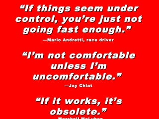 ““If things seem underIf things seem under
control, you’re just notcontrol, you’re just not
going fast enough.”going fast enough.”
——Mario Andretti, race driverMario Andretti, race driver
““I’m not comfortableI’m not comfortable
unless I’munless I’m
uncomfortable.”uncomfortable.”
——Jay ChiatJay Chiat
““If it works, it’sIf it works, it’s
obsolete.”obsolete.”
 