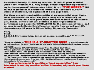 This—circa January 2016—is my best shot. It took 50 years to write!This—circa January 2016—is my best shot. It took 50 years to write!
(From 1966, Vietnam, U.S. Navy ensign, combat engineer/Navy Seabees—(From 1966, Vietnam, U.S. Navy ensign, combat engineer/Navy Seabees—
my 1st “management” job—to today, 2016.) It is …my 1st “management” job—to today, 2016.) It is … “THE WORKS.”“THE WORKS.” THETHE
WORKS is presented in PowerPoint format—but it includes 50,000++WORKS is presented in PowerPoint format—but it includes 50,000++
words of annotation, the equivalent of a 250-page book.words of annotation, the equivalent of a 250-page book.
The times are nutty—and getting nuttier at an exponential pace. I haveThe times are nutty—and getting nuttier at an exponential pace. I have
taken into account as best I can (there really are no “experts”) thetaken into account as best I can (there really are no “experts”) the
current context. But I have given equal attention to more or less eternalcurrent context. But I have given equal attention to more or less eternal
(i.e., human) verities that will continue to drive organizational(i.e., human) verities that will continue to drive organizational
performance and a quest for EXCELLENCE for the next several years—andperformance and a quest for EXCELLENCE for the next several years—and
perhaps beyond. (Maybe this bifurcation results from my odd adult lifeperhaps beyond. (Maybe this bifurcation results from my odd adult life
circumstances: 30 years in Silicon Valley, 20 years in Vermont.)circumstances: 30 years in Silicon Valley, 20 years in Vermont.)
Enjoy.Enjoy.
Steal.Steal.
P-L-E-A-S-E try something, better yet several somethings.* ** *** ****P-L-E-A-S-E try something, better yet several somethings.* ** *** ****
**********
*Make no mistake …*Make no mistake … THISTHIS ISIS AA 1717--CHAPTERCHAPTER BOOKBOOK … which happens to… which happens to
be in PowerPoint format; I invite you to join me in this unfinished—half century to datebe in PowerPoint format; I invite you to join me in this unfinished—half century to date
—journey.—journey.
**My “Life Mantra #1”: WTTMSW/Whoever Tries The Most Stuff Wins.**My “Life Mantra #1”: WTTMSW/Whoever Tries The Most Stuff Wins.
***I am quite taken by N.N. Taleb’s term “antifragile” (it’s the title of his***I am quite taken by N.N. Taleb’s term “antifragile” (it’s the title of his
most recent book). The point is not “resilience” in the face of change;most recent book). The point is not “resilience” in the face of change;
that’s reactive. Instead the idea is proactive—literally “getting off ” on the madnessthat’s reactive. Instead the idea is proactive—literally “getting off ” on the madness
per se; perhaps I somewhat anticipated this with my 1987 book,per se; perhaps I somewhat anticipated this with my 1987 book, Thriving on ChaosThriving on Chaos ..
****Re “new stuff,” this presentation has benefited immensely from Social Media—e.g.,****Re “new stuff,” this presentation has benefited immensely from Social Media—e.g.,
I have learned a great deal from my 125K+ twitter followers; that is, some fraction ofI have learned a great deal from my 125K+ twitter followers; that is, some fraction of
this material is “crowdsourced.”this material is “crowdsourced.”
********** I am not interested in providing a “good presentation.” I amI am not interested in providing a “good presentation.” I am
interested in spurring practical action. Otherwise, why waste your time—interested in spurring practical action. Otherwise, why waste your time—
or mine?or mine?
 