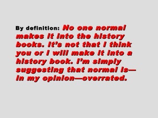 By definition:By definition: No one normalNo one normal
makes it into the historymakes it into the history
books. It’s not that I thinkbooks. It’s not that I think
you or I will make it into ayou or I will make it into a
history book. I’m simplyhistory book. I’m simply
suggesting that normal is—suggesting that normal is—
in my opinion—overrated.in my opinion—overrated.
 
