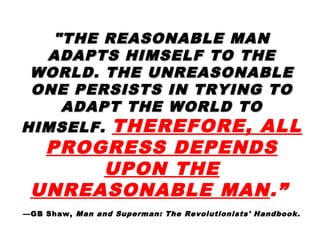 "THE REASONABLE MAN"THE REASONABLE MAN
ADAPTS HIMSELF TO THEADAPTS HIMSELF TO THE
WORLD. THE UNREASONABLEWORLD. THE UNREASONABLE
ONE PERSISTS IN TRYING TOONE PERSISTS IN TRYING TO
ADAPT THE WORLD TOADAPT THE WORLD TO
HIMSELF.HIMSELF. THEREFORE, ALL
PROGRESS DEPENDS
UPON THE
UNREASONABLE MAN.”
—GB Shaw, Man and Superman: The Revolutionists' Handbook.
 