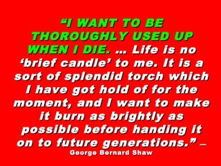 ““I WANT TO BEI WANT TO BE
THOROUGHLY USED UPTHOROUGHLY USED UP
WHEN I DIE.WHEN I DIE. … Life is no… Life is no
‘brief candle’ to me. It is a‘brief candle’ to me. It is a
sort of splendid torch whichsort of splendid torch which
I have got hold of for theI have got hold of for the
moment, and I want to makemoment, and I want to make
it burn as brightly asit burn as brightly as
possible before handing itpossible before handing it
on to future generations.”on to future generations.” ——
George Bernard ShawGeorge Bernard Shaw
 