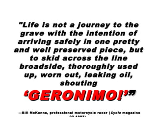 "Life is not a journey to the"Life is not a journey to the
grave with the intention ofgrave with the intention of
arriving safely in one prettyarriving safely in one pretty
and well preserved piece, butand well preserved piece, but
to skid across the lineto skid across the line
broadside, thoroughly usedbroadside, thoroughly used
up, worn out, leaking oil,up, worn out, leaking oil,
shoutingshouting
‘GERONIMO!’‘GERONIMO!’””
——Bill McKenna, professional motorcycle racer (Bill McKenna, professional motorcycle racer ( CycleCycle magazinemagazine
 