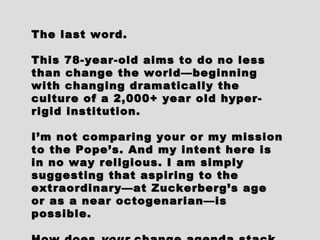 The last word.The last word.
This 78-year-old aims to do no lessThis 78-year-old aims to do no less
than change the world—beginningthan change the world—beginning
with changing dramatically thewith changing dramatically the
culture of a 2,000+ year old hyper-culture of a 2,000+ year old hyper-
rigid institution.rigid institution.
I’m not comparing your or my missionI’m not comparing your or my mission
to the Pope’s. And my intent here isto the Pope’s. And my intent here is
in no way religious. I am simplyin no way religious. I am simply
suggesting that aspiring to thesuggesting that aspiring to the
extraordinary—at Zuckerberg’s ageextraordinary—at Zuckerberg’s age
or as a near octogenarian—isor as a near octogenarian—is
possible.possible.
 