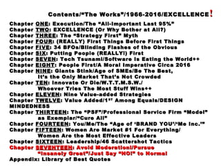 Contents/“The Works”/1966-2016/EXCELLENCEContents/“The Works”/1966-2016/EXCELLENCE !!
ChapterChapter ONEONE: Execution/The “All-Important Last 95%”: Execution/The “All-Important Last 95%”
ChapterChapter TWOTWO: EXCELLENCE (Or Why Bother at All?): EXCELLENCE (Or Why Bother at All?)
ChapterChapter THREETHREE: The “Strategy First” Myth: The “Strategy First” Myth
ChapterChapter FOURFOUR: (REALLY) First Things Before First Things: (REALLY) First Things Before First Things
ChapterChapter FIVEFIVE: 34 BFOs/Blinding Flashes of the Obvious: 34 BFOs/Blinding Flashes of the Obvious
ChapterChapter SIXSIX: Putting People (REALLY!) First: Putting People (REALLY!) First
ChapterChapter SEVENSEVEN: Tech Tsunami/Software Is Eating the World++: Tech Tsunami/Software Is Eating the World++
ChapterChapter EIGHTEIGHT: People First/A Moral Imperative Circa 2016: People First/A Moral Imperative Circa 2016
ChapterChapter NINENINE: Giants Stink/Age of SMEs/Be The Best,: Giants Stink/Age of SMEs/Be The Best,
It’s the Only Market That’s Not CrowdedIt’s the Only Market That’s Not Crowded
ChapterChapter TENTEN: Innovate Or Die/W.T.T.M.S.W./: Innovate Or Die/W.T.T.M.S.W./
Whoever Tries The Most Stuff Wins++Whoever Tries The Most Stuff Wins++
ChapterChapter ELEVENELEVEN: Nine Value-added Strategies: Nine Value-added Strategies
ChapterChapter TWELVETWELVE: Value Added/1: Value Added/1STST
Among Equals/DESIGNAmong Equals/DESIGN
MINDEDNESSMINDEDNESS
ChapterChapter THIRTEENTHIRTEEN: The “PSF”/Professional Service Firm “Model”: The “PSF”/Professional Service Firm “Model”
as Exemplar/“Cure All”as Exemplar/“Cure All”
ChapterChapter FOURTEENFOURTEEN: You/Me/The “Age of ‘BRAND YOU’/‘Me Inc.’”: You/Me/The “Age of ‘BRAND YOU’/‘Me Inc.’”
ChapterChapter FIFTEENFIFTEEN: Women Are Market #1 For Everything/: Women Are Market #1 For Everything/
Women Are the Most Effective LeadersWomen Are the Most Effective Leaders
ChapterChapter SIXTEENSIXTEEN: Leadership/46 Scattershot Tactics: Leadership/46 Scattershot Tactics
ChapterChapter SEVENTEENSEVENTEEN: Avoid Moderation!/Pursue: Avoid Moderation!/Pursue
““Insanely Great”/Just Say “NO!” to NormalInsanely Great”/Just Say “NO!” to Normal
Appendix: Library of Best QuotesAppendix: Library of Best Quotes
 