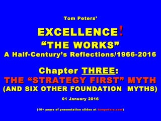 Tom Peters’Tom Peters’
EXCELLENCEEXCELLENCE !!
““THE WORKS”THE WORKS”
A Half-Century’s Reflections/1966-2016A Half-Century’s Reflections/1966-2016
ChapterChapter THREETHREE::
THE “STRATEGY FIRST” MYTHTHE “STRATEGY FIRST” MYTH
(AND SIX OTHER FOUNDATION MYTHS)(AND SIX OTHER FOUNDATION MYTHS)
01 January 201601 January 2016
(10+ years of presentation slides at(10+ years of presentation slides at tompeters.comtompeters.com))
 