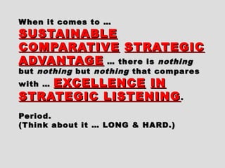 When it comes to …When it comes to …
SUSTAINABLESUSTAINABLE
COMPARATIVECOMPARATIVE STRATEGICSTRATEGIC
ADVANTAGEADVANTAGE … there is… there is nothingnothing
butbut nothingnothing butbut nothingnothing that comparesthat compares
with …with … EXCELLENCEEXCELLENCE ININ
STRATEGIC LISTENINGSTRATEGIC LISTENING..
Period.Period.
(Think about it … LONG & HARD.)(Think about it … LONG & HARD.)
 