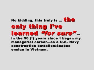 No kidding, this truly is …No kidding, this truly is … thethe
only thing I’veonly thing I’ve
learnedlearned “for sure”“for sure” ……
in the 50 (!) years since I began myin the 50 (!) years since I began my
managerial career—as a U.S. Navymanagerial career—as a U.S. Navy
construction battalion/Seabeeconstruction battalion/Seabee
ensign in Vietnam.ensign in Vietnam.
 