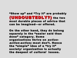 ““Show up” and “Try it” are probablyShow up” and “Try it” are probably
(UNDOUBTEDLY?)(UNDOUBTEDLY?) the twothe two
most durable pieces of advice thatmost durable pieces of advice that
can be imagined—or offered.can be imagined—or offered.
On the other hand, they do belongOn the other hand, they do belong
squarely in the “easier said thansquarely in the “easier said than
done” category. Somedone” category. Some
organizations thrive onorganizations thrive on action-action-
action-action;action-action; most don’t. Hencemost don’t. Hence
the “simple” idea of a “try it”the “simple” idea of a “try it”
society/ organization is actuallysociety/ organization is actually
the deepest ofthe deepest of culturalcultural issues.issues.
 