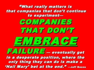 ““What really matters isWhat really matters is
that companies that don’t continuethat companies that don’t continue
to experiment—to experiment—
COMPANIESCOMPANIES
THAT DON’TTHAT DON’T
EMBRACEEMBRACE
FAILUREFAILURE — eventually get— eventually get
in a desperate position, where thein a desperate position, where the
only thing they can do is make aonly thing they can do is make a
‘Hail Mary’ bet at the end.”‘Hail Mary’ bet at the end.” —Jeff Bezos—Jeff Bezos
 