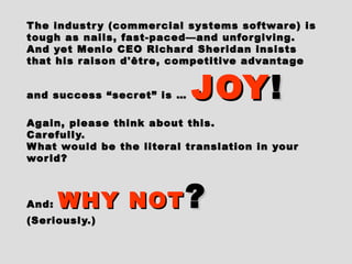 The industry (commercial systems software) isThe industry (commercial systems software) is
tough as nails, fast-paced—and unforgiving.tough as nails, fast-paced—and unforgiving.
And yet Menlo CEO Richard Sheridan insistsAnd yet Menlo CEO Richard Sheridan insists
that his raison d'être, competitive advantagethat his raison d'être, competitive advantage
and success “secret” is …and success “secret” is … JOYJOY!!
Again, please think about this.Again, please think about this.
Carefully.Carefully.
What would be the literal translation in yourWhat would be the literal translation in your
world?world?
And:And: WHY NOTWHY NOT ??
(Seriously.)(Seriously.)
 