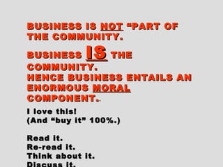BUSINESS ISBUSINESS IS NOTNOT “PART OF“PART OF
THE COMMUNITY.THE COMMUNITY.
BUSINESSBUSINESS ISIS THETHE
COMMUNITY.COMMUNITY.
HENCE BUSINESS ENTAILS ANHENCE BUSINESS ENTAILS AN
ENORMOUSENORMOUS MORALMORAL
COMPONENT.COMPONENT...
I love this!I love this!
(And “buy it” 100%.)(And “buy it” 100%.)
Read it.Read it.
Re-read it.Re-read it.
Think about it.Think about it.
 