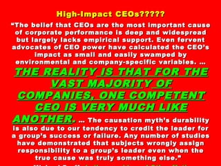 High-Impact CEOs?????High-Impact CEOs?????
““The belief that CEOs are the most important causeThe belief that CEOs are the most important cause
of corporate performance is deep and widespreadof corporate performance is deep and widespread
but largely lacks empirical support. Even ferventbut largely lacks empirical support. Even fervent
advocates of CEO power have calculated the CEO’sadvocates of CEO power have calculated the CEO’s
impact as small and easily swamped byimpact as small and easily swamped by
environmental and company-specific variables. …environmental and company-specific variables. …
THE REALITTHE REALITYY IS THAT FOR THEIS THAT FOR THE
VAST MAJORITVAST MAJORITYY OFOF
COMCOMPPANIES, ONE COMANIES, ONE COMPPETENTETENT
CEO IS VERY MUCH LIKECEO IS VERY MUCH LIKE
ANOTHERANOTHER.. … The causation myth’s durability… The causation myth’s durability
is also due to our tendency to credit the leader foris also due to our tendency to credit the leader for
a group’s success or failure. Any number of studiesa group’s success or failure. Any number of studies
have demonstrated that subjects wrongly assignhave demonstrated that subjects wrongly assign
responsibility to a group’s leader even when theresponsibility to a group’s leader even when the
true cause was truly something else.”true cause was truly something else.”
 