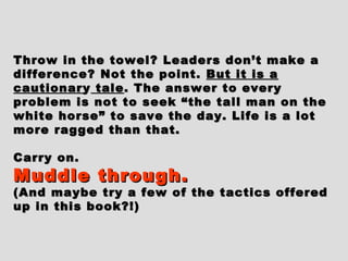 Throw in the towel? Leaders don’t make aThrow in the towel? Leaders don’t make a
difference? Not the point.difference? Not the point. But it is aBut it is a
cautionarcautionar yy taletale. The answer to every. The answer to every
problem is not to seek “the tall man on theproblem is not to seek “the tall man on the
white horse” to save the day. Life is a lotwhite horse” to save the day. Life is a lot
more ragged than that.more ragged than that.
Carry on.Carry on.
Muddle through.Muddle through.
(And maybe try a few of the tactics offered(And maybe try a few of the tactics offered
up in this book?!)up in this book?!)
 