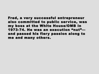 Fred, a very successful entrepreneurFred, a very successful entrepreneur
also committed to public service, wasalso committed to public service, was
my boss at the White House/OMB inmy boss at the White House/OMB in
1973-74. He was an execution “nut”—1973-74. He was an execution “nut”—
and passed his fiery passion along toand passed his fiery passion along to
me and many others.me and many others.
 